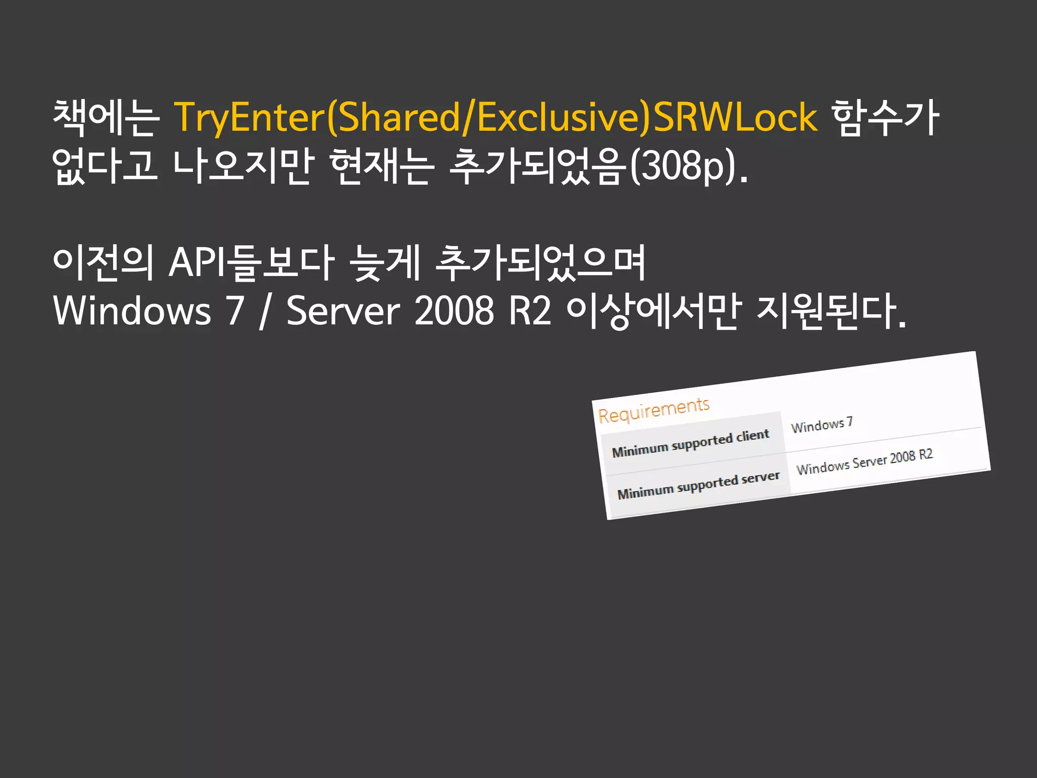 책에는 TryEnter(Shared/Exclusive)SRWLock 함수가
없다고 나오지만 현재는 추가되었음(308p).

이전의 API들보다 늦게 추가되었으며
Windows 7 / Server 2008 R2 이상에서만 지원된다.
 