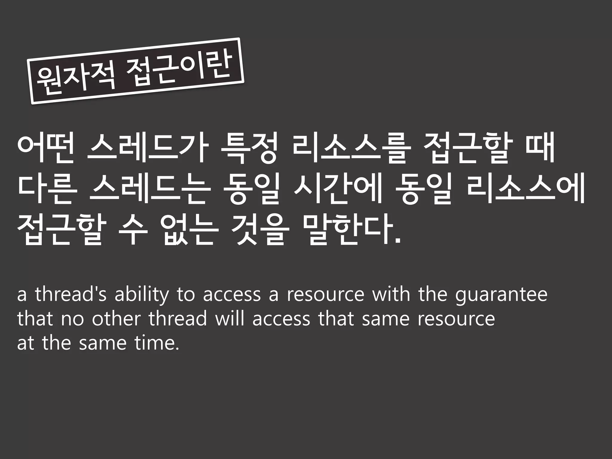 어떤 스레드가 특정 리소스를 접근할 때
다른 스레드는 동일 시간에 동일 리소스에
접근할 수 없는 것을 말한다.
a thread's ability to access a resource with the guarantee
that no other thread will access that same resource
at the same time.
 