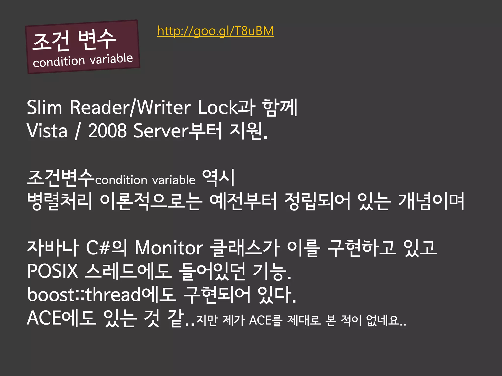 http://goo.gl/T8uBM




Slim Reader/Writer Lock과 함께
Vista / 2008 Server부터 지원.

조건변수condition variable 역시
병렬처리 이론적으로는 예전부터 정립되어 있는 개념이며

자바나 C#의 Monitor 클래스가 이를 구현하고 있고
POSIX 스레드에도 들어있던 기능.
boost::thread에도 구현되어 있다.
ACE에도 있는 것 같..지만 제가 ACE를 제대로 본 적이 없네요..
 