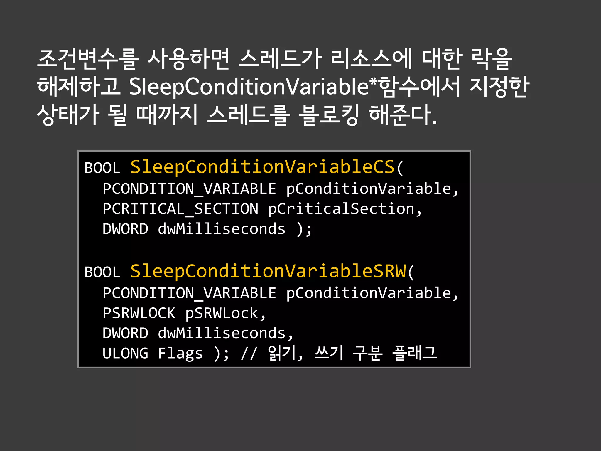 조건변수를 사용하면 스레드가 리소스에 대한 락을
해제하고 SleepConditionVariable*함수에서 지정한
상태가 될 때까지 스레드를 블로킹 해준다.

   BOOL SleepConditionVariableCS(
     PCONDITION_VARIABLE pConditionVariable,
     PCRITICAL_SECTION pCriticalSection,
     DWORD dwMilliseconds );

   BOOL SleepConditionVariableSRW(
     PCONDITION_VARIABLE pConditionVariable,
     PSRWLOCK pSRWLock,
     DWORD dwMilliseconds,
     ULONG Flags ); // 읽기, 쓰기 구분 플래그
 