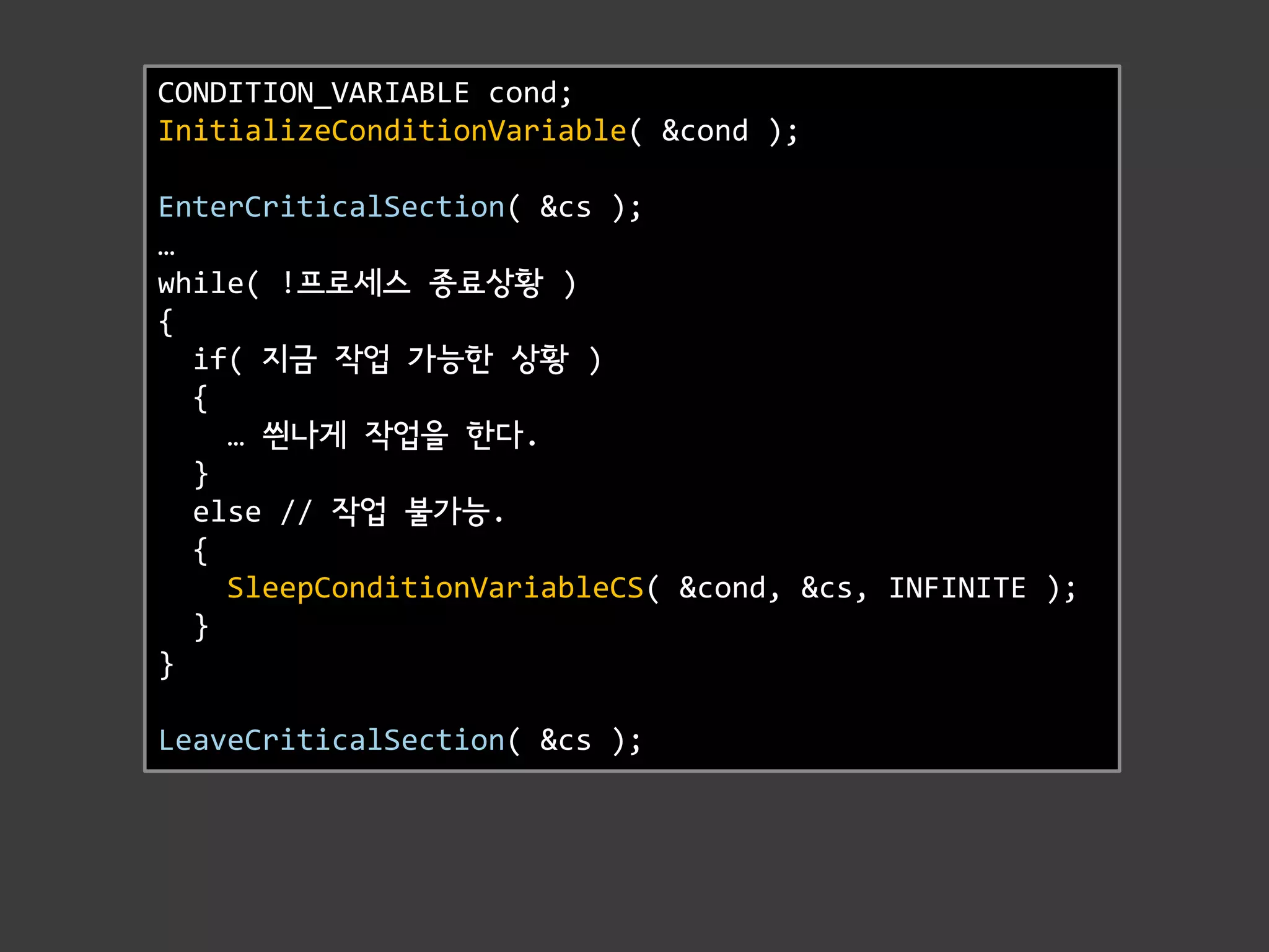 CONDITION_VARIABLE cond;
InitializeConditionVariable( &cond );

EnterCriticalSection( &cs );
…
while( !프로세스 종료상황 )
{
  if( 지금 작업 가능한 상황 )
  {
    … 씐나게 작업을 한다.
  }
  else // 작업 불가능.
  {
    SleepConditionVariableCS( &cond, &cs, INFINITE );
  }
}

LeaveCriticalSection( &cs );
 