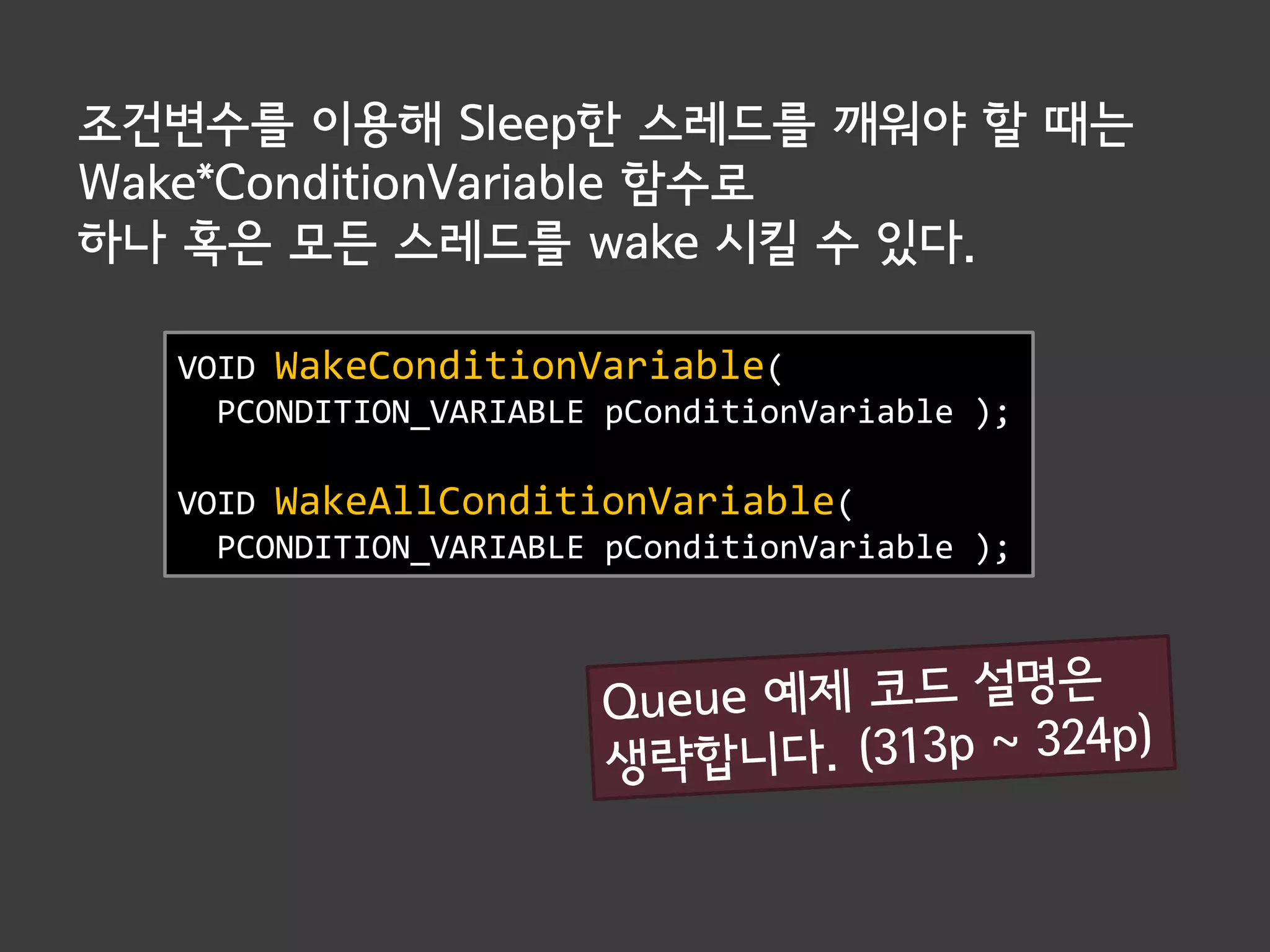 조건변수를 이용해 Sleep한 스레드를 깨워야 할 때는
Wake*ConditionVariable 함수로
하나 혹은 모든 스레드를 wake 시킬 수 있다.

  VOID WakeConditionVariable(
    PCONDITION_VARIABLE pConditionVariable );

  VOID WakeAllConditionVariable(
    PCONDITION_VARIABLE pConditionVariable );
 