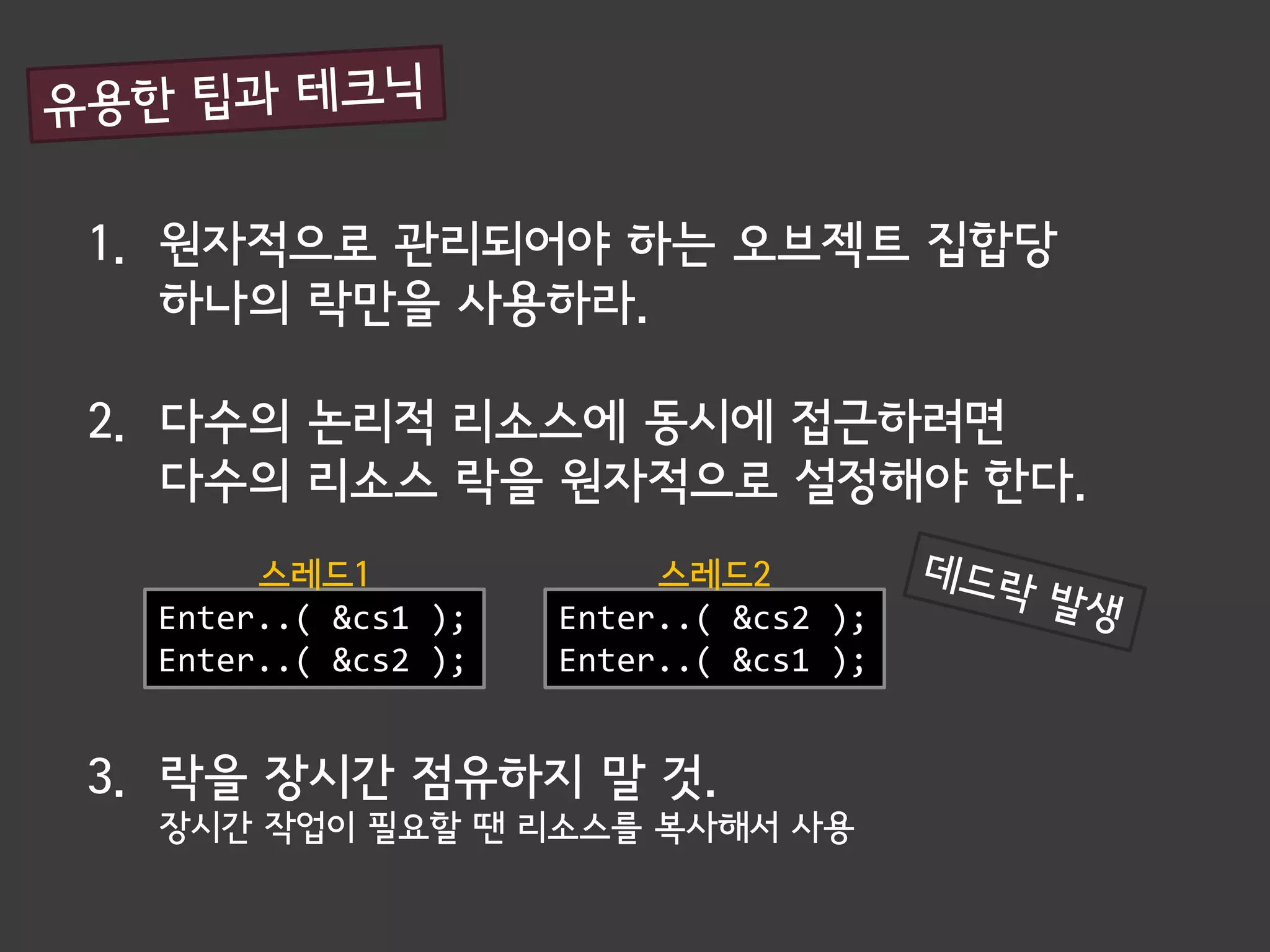 1. 원자적으로 관리되어야 하는 오브젝트 집합당
   하나의 락만을 사용하라.

2. 다수의 논리적 리소스에 동시에 접근하려면
   다수의 리소스 락을 원자적으로 설정해야 한다.
       스레드1               스레드2
  Enter..( &cs1 );   Enter..( &cs2 );
  Enter..( &cs2 );   Enter..( &cs1 );


3. 락을 장시간 점유하지 말 것.
  장시간 작업이 필요할 땐 리소스를 복사해서 사용
 