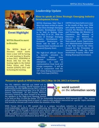 WITSA 2012 Newsletter


                                     Leadership Update
                                     Khoo to speak at China Strategic Emerging Industry
                                     Development Forum
                                      WITSA Chairman, Dato’ Dan E        CHITEC has been held every year
                                      Khoo has been invited to speak     in the month of May since 1998
                                      at the China Strategic Emerging    and jointly hosted by the State
                                      Industry Development forum,        Council, the Ministry of Science
   Event Highlight                    to be held in Beijing, China       and Technology, the Ministry of
                                      from May 23 to 24. With the        Commerce, the Ministry of
                                      theme of Strategic Emerging        Education, the Ministry of
                                      Industry Development and           Industry     and    Information,
 WITSA Board to meet                  Economic Restructure, the          State-owned Assets Supervision
 in Brasilia                          forum will be held at the          and Administration Commission
                                      Diaoyutai State Guesthouse and     of the State Council, the China
                                      Sunword Dynasty Hotel.             Council for the Promotion of
  The WITSA Board of                                                     International Trade, the State
  Directors which meets                                                  Intellectual Property Office and
                                      The high-level officials’ forum
  twice a year will be having
                                      is typically attended by           Beijing Municipal Government.
  its next meeting in Brasilia
                                      influential    figures     from
  in June 2012. ASSESPRO of
                                      selected    institutions    and
  Brazil, who has won the
                                      enterprises     as    well    as
  hosting rights to the Global
                                      representatives from local and
  Policy Action and Trade
                                      foreign companies. It will be
  Summit (GPATS) 2013 will
                                      held in conjunction with the
  be hosting the meeting.
                                      15th China Beijing International
                                      High-Tech Expo (CHITEC).


Poisant to speak at WSIS Forum 2012 (May 16-20, 2012 at Geneva)
The ITU, UNESCO, UNCTAD and UNDP will be
organizing the upcoming World Summit on the
Information Society (WSIS) Forum 2012, a United
Nations (UN) summit from May 14 to 18, 2012 at
Geneva, Switzerland. Dr. Jim Poisant, WITSA’s
Secretary General has been invited to be among
the speakers in the High-Level Opening Session
to be held on May 14 with the theme “ICT for Sustainable Development: WSIS beyond 2015”. The session
will provide an interesting blend of panel of experts with audience interaction on specific topics identified
that would be relevant and crucial within the mandate of the WSIS.

WSIS Forum 2012 is a UN summit that is a unique two-phase initiative to create an evolving
multi-stakeholder platform aimed at addressing the issues raised by information and communication
technologies (ICTs) through a structured and inclusive approach at the national, regional and international
levels. Its goal is to achieve a common vision, desire and commitment to build a people-centric, inclusive
and development-oriented Information Society where everyone can create, access, utilize and share
information. For more information about WSIS, go to http://www.itu.int/wsis/basic/about.html.



                                                       www.witsa.org
 