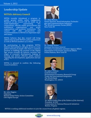 Volume 1, 2012

Leadership Update
WITSA’s Advisory Council
WITSA recently introduced a program to
enable greater public policy engagement.             Mr. Allan Marcus
Members of the council will be made up of            Senior Director, Head Information Technolo-
multi-stakeholders        representing     ICT       gies and Communications Industries
corporations, officials within governments and       The World Economic Forum (WEF)
multilateral     organizations,   non    profit      New York, NY
organizations and academic institutions. The
council     will    offer   perspectives   and
recommendations to WITSA on important topic
and issues.

WITSA believes that this council will bring
added value to both WITSA’s policy endeavours
as well as WITSA members as a whole.

By participating in this program, WITSA              Dr. Thomas Stelzer
believes that members will gain access to a true     Assistant Secretary General
global network of people who have a common           For Policy Coordination and Inter-Agency Affairs
purpose in fulfilling the promise of the Digital     Department of Economic and Social Affairs
Age, across virtually all cultures, societies and    United Nations, New York NY
stages of economic development, helping to
develop and deliver effective public policies
regarding the development, application and use
of ICT.

WITSA is pleased to confirm the following
Council members:


                                                     Mr. John S. Wilson
                                                     Lead Economist
                                                     Development Economics Research Group
                                                     Trade and International Integration
                                                     The World Bank
                                                     Washington, D.C. 20433




Mr. John Higgins
Chairman
WITSA Global Policy Action Committee
CEO Digital Europe
                                                     Dr. Robert Kahn (One of the Fathers of the Internet)
                                                     President & CEO
                                                     Corporation for National Research Initiatives
                                                     Reston, Virginia
 WITSA is seeking additional members to join the council from all global regions.


                                                        www.witsa.org
 