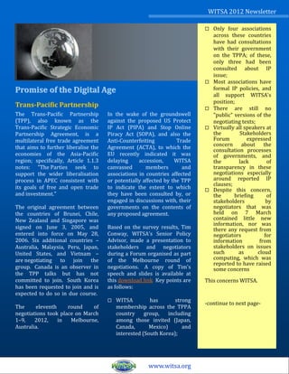 WITSA 2012 Newsletter

                                                                               Only four associations
                                                                                across these countries
                                                                                have had consultations
                                                                                with their government
                                                                                on the TPPA; of these,
                                                                                only three had been
                                                                                consulted about IP
                                                                                issue;
                                                                               Most associations have
Promise of the Digital Age                                                      formal IP policies, and
                                                                                all support WITSA's
                                                                                position;
Trans-Pacific Partnership                                                      There are still no
The Trans-Pacific Partnership         In the wake of the groundswell            "public" versions of the
(TPP), also known as the              against the proposed US Protect           negotiating texts;
Trans-Pacific Strategic Economic      IP Act (PIPA) and Stop Online            Virtually all speakers at
Partnership Agreement, is a           Piracy Act (SOPA), and also the           the         Stakeholders
multilateral free trade agreement     Anti-Counterfeiting          Trade        Forum          expressed
that aims to further liberalise the   Agreement (ACTA), to which the            concern about the
                                                                                consultation processes
economies of the Asia-Pacific         EU recently indicated it was              of governments, and
region; specifically, Article 1.1.3   delaying     accession,     WITSA         the        lack        of
notes: "The Parties seek to           canvassed       members        and        transparency in these
support the wider liberalisation      associations in countries affected        negotiations especially
process in APEC consistent with       or potentially affected by the TPP        around reported IP
                                                                                clauses;
its goals of free and open trade      to indicate the extent to which          Despite this concern,
and investment."                      they have been consulted by, or           the      briefing      of
                                      engaged in discussions with, their        stakeholders           by
The original agreement between        governments on the contents of            negotiators that was
the countries of Brunei, Chile,       any proposed agreement.                   held on 7 March
New Zealand and Singapore was                                                   contained little new
                                                                                information, nor was
signed on June 3, 2005, and           Based on the survey results, Tim          there any request from
entered into force on May 28,         Conway, WITSA's Senior Policy             negotiators           for
2006. Six additional countries –      Advisor, made a presentation to           information         from
Australia, Malaysia, Peru, Japan,     stakeholders and negotiators              stakeholders on issues
United States, and Vietnam –          during a Forum organised as part          such       as      cloud
are negotiating to join the           of the Melbourne round of                 computing, which was
                                                                                reported to have raised
group. Canada is an observer in       negotiations. A copy of Tim's             some concerns
the TPP talks but has not             speech and slides is available at
committed to join. South Korea        this download link Key points are     This concerns WITSA.
has been requested to join and is     as follows:
expected to do so in due course.
                                         WITSA         has        strong
                                                                            -continue to next page-
The     eleventh     round    of          membership across the TPPA
negotiations took place on March          country     group,    including
1–9,    2012,    in   Melbourne,          among those invited (Japan,
Australia.                                Canada,       Mexico)       and
                                          interested (South Korea);




                                                       www.witsa.org
 