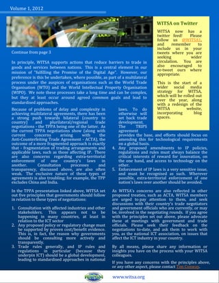 Volume 1, 2012

                                                                               WITSA on Twitter
                                                                               WITSA now has a
                                                                               twitter feed!   Please
                                                                               follow us @WITSA1,
                                                                               and     remember    to
                                                                               include us in your
Continue from page 3                                                           tweets where you are
                                                                               seeking          wider
In principle, WITSA supports actions that reduce barriers to trade in          circulation. You are
goods and services between nations. This is a central element in our           also encouraged to
                                                                               re-tweet ours where
mission of "fulfilling the Promise of the Digital Age". However, our           appropriate.
preference is this be undertaken, where possible, as part of a multilateral
process under the auspices of organisations such as the World Trade            This is the start of a
Organisation (WTO) and the World Intellectual Property Organisation            wider social media
(WIPO). We note these processes take a long time and can be complex,           strategy for WITSA,
but they at least occur around agreed common goals and lead to                 which will be rolled out
                                                                               over the year, along
standardised approaches.                                                       with a redesign of the
Because of problems of delay and complexity in            laws. To do          WITSA           website,
achieving multilateral agreements, there has been         otherwise will       incorporating       blog
a strong push towards bilateral (country to               set back trade       spaces.
country)     and     plurilateral/regional    trade       development.
negotiations - the TPPA being one of the latter. As       The        TRIPS
the current TPPA negotiations show (along with            agreement
current      concerns      arising     with     the       provides the base, and efforts should focus on
Anti-Counterfeiting Trade Agreement - ACTA), the          amending this for technological requirements
outcome of a more fragmented approach is exactly          on a global basis.
that - fragmentation of trading arrangements and       4. Any proposed amendments to IP policies,
applicable laws, such as those affecting IP. There        regulations and rules must always balance the
are also concerns regarding extra-territorial             critical interests of reward for innovation, on
enforcement of one country's laws in                      the one hand, and access to technology on the
another.       Consultation      processes      and       other.
transparency, discussed above, are also often          5. Enforcement of IP laws is a very sensitive issue,
weak. The exclusive nature of these types of              and must be recognised as such. Wherever
agreements is also troubling; for example, the TPP        possible, extra-territorial enforcement of one
excludes China and India.                                 nation's laws over another should be avoided.

In the TPPA presentation linked above, WITSA set       As WITSA's concerns are also reflected in other
out five principles that governments should follow     proposed treaties, such as ACTA, WITSA members
in relation to these types of negotiations:            are urged to pay attention to them, and seek
                                                       discussions with their country's trade negotiators
1. Consultation with affected industries and other     and government officials who are currently, or may
   stakeholders. This appears not to be                be, involved in the negotiating rounds. If you agree
   happening in many countries, at least in            with the principles set out above, please advocate
   relation to the ICT sector                          these at meetings with government and trade
2. Any proposed policy or regulatory change must       officials. Please seek their feedback on the
   be supported by proven cost/benefit evidence.       negotiations to-date, and ask them to work with
   This is, in fact, the reason why governments        you, as the national ICT association, on issues that
   should be consulting more actively and              affect the ICT industry in your country.
   transparently.
3. Trade rules generally, and IP rules and             By all means, please share any information or
   regulations in particular (because they             insights you have on the process with your WITSA
   underpin ICT) should be a global development,       colleagues.
   leading to standardised approaches in national
                                                       If you have any concerns with the principles above,
                                                       or any other aspect, please contact Tim Conway.

                                                       www.witsa.org
 