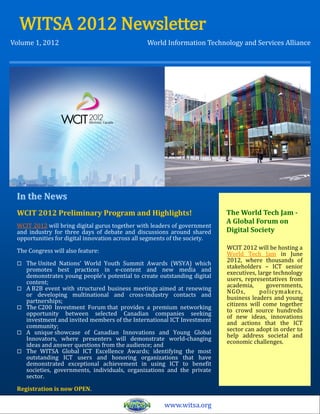 WITSA 2012 Newsletter
Volume 1, 2012                                   World Information Technology and Services Alliance




 In the News
 WCIT 2012 Preliminary Program and Highlights!                              The World Tech Jam -
                                                                            A Global Forum on
 WCIT 2012 will bring digital gurus together with leaders of government
 and industry for three days of debate and discussions around shared        Digital Society
 opportunities for digital innovation across all segments of the society.
                                                                            WCIT 2012 will be hosting a
 The Congress will also feature:                                            World Tech Jam in June
                                                                            2012, where thousands of
    The United Nations’ World Youth Summit Awards (WSYA) which             stakeholders – ICT senior
     promotes best practices in e-content and new media and                 executives, large technology
     demonstrates young people’s potential to create outstanding digital    users, representatives from
     content;                                                               academia,      governments,
    A B2B event with structured business meetings aimed at renewing        NGOs,        policymakers,
     or developing multinational and cross-industry contacts and            business leaders and young
     partnerships;                                                          citizens will come together
    The C200 Investment Forum that provides a premium networking           to crowd source hundreds
     opportunity between selected Canadian companies seeking                of new ideas, innovations
     investment and invited members of the International ICT Investment     and actions that the ICT
     community;                                                             sector can adopt in order to
    A unique showcase of Canadian Innovations and Young Global             help address societal and
     Innovators, where presenters will demonstrate world-changing           economic challenges.
     ideas and answer questions from the audience; and
    The WITSA Global ICT Excellence Awards; identifying the most
     outstanding ICT users and honoring organizations that have
     demonstrated exceptional achievement in using ICT to benefit
     societies, governments, individuals, organizations and the private
     sector.

 Registration is now OPEN.

                                                       www.witsa.org
 