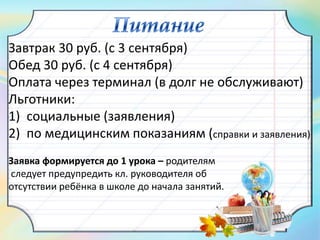 Завтрак 30 руб. (с 3 сентября)
Обед 30 руб. (с 4 сентября)
Оплата через терминал (в долг не обслуживают)
Льготники:
1) социальные (заявления)
2) по медицинским показаниям (справки и заявления)
Заявка формируется до 1 урока – родителям
следует предупредить кл. руководителя об
отсутствии ребёнка в школе до начала занятий.