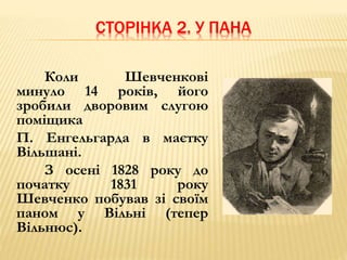 СТОРІНКА 2. У ПАНА 
Коли Шевченкові 
минуло 14 років, його 
зробили дворовим слугою 
поміщика 
П. Енгельгарда в маєтку 
Вільшані. 
З осені 1828 року до 
початку 1831 року 
Шевченко побував зі своїм 
паном у Вільні (тепер 
Вільнюс). 
 