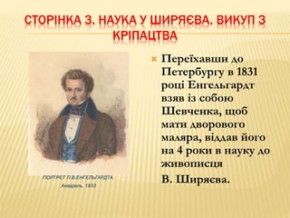 СТОРІНКА 3. НАУКА У ШИРЯЄВА. ВИКУП З 
КРІПАЦТВА 
ПОРТРЕТ П.В.ЕНГЕЛЬГАРДТА. 
Акварель. 1833 
 Переїхавши до 
Петербургу в 1831 
році Енгельгардт 
взяв із собою 
Шевченка, щоб 
мати дворового 
маляра, віддав його 
на 4 роки в науку до 
живописця 
В. Ширяєва. 
 