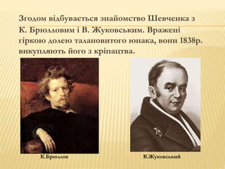 Згодом відбувається знайомство Шевченка з 
К. Брюлловим і В. Жуковським. Вражені 
гіркою долею талановитого юнака, вони 1838р. 
викупляють його з кріпацтва. 
К.Брюллов В.Жуковський 
 