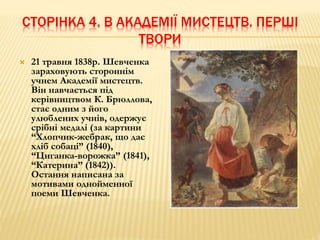 СТОРІНКА 4. В АКАДЕМІЇ МИСТЕЦТВ. ПЕРШІ 
ТВОРИ 
 21 травня 1838р. Шевченка 
зараховують стороннім 
учнем Академії мистецтв. 
Він навчається під 
керівництвом К. Брюллова, 
стає одним з його 
улюблених учнів, одержує 
срібні медалі (за картини 
“Хлопчик-жебрак, що дає 
хліб собаці” (1840), 
“Циганка-ворожка” (1841), 
“Катерина” (1842)). 
Остання написана за 
мотивами однойменної 
поеми Шевченка. 
 