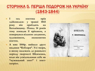 СТОРІНКА 5. ПЕРША ПОДОРОЖ НА УКРАЇНУ 
(1843-1844) 
 І ось поетова мрія 
здійснилася- у травні 1843 
року він приїздить на 
Батьківщину. Понад 14 років 
тому покидав її кріпаком, а 
повернувся вільною людиною, 
художником, знаменитим 
поетом. 
 А вже 1844р. вийшло друге 
видання “Кобзаря”. Усі твори, 
в якому належать до раннього 
періоду творчості Шевченка, 
коли він усвідомлював себе як 
“мужицький поет” і поет- 
патріот. 
 
