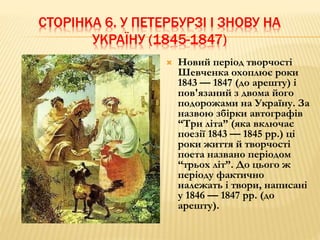 СТОРІНКА 6. У ПЕТЕРБУРЗІ І ЗНОВУ НА 
УКРАЇНУ (1845-1847) 
 Новий період творчості 
Шевченка охоплює роки 
1843 — 1847 (до арешту) і 
пов'язаний з двома його 
подорожами на Україну. За 
назвою збірки автографів 
“Три літа” (яка включає 
поезії 1843 — 1845 рр.) ці 
роки життя й творчості 
поета названо періодом 
“трьох літ”. До цього ж 
періоду фактично 
належать і твори, написані 
у 1846 — 1847 рр. (до 
арешту). 
 