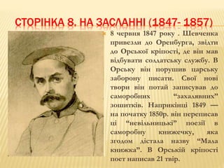 СТОРІНКА 8. НА ЗАСЛАННІ (1847- 1857) 
 8 червня 1847 року . Шевченка 
привезли до Оренбурга, звідти 
до Орської кріпості, де він мав 
відбувати солдатську службу. В 
Орську він порушив царську 
заборону писати. Свої нові 
твори він потай записував до 
саморобних “захалявних” 
зошитків. Наприкінці 1849 — 
на початку 1850р. він переписав 
ці “невільницькі” поезії в 
саморобну книжечку, яка 
згодом дістала назву “Мала 
книжка”. В Орській кріпості 
поет написав 21 твір. 
 