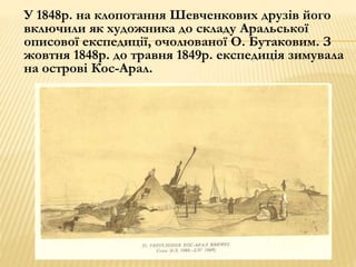 У 1848р. на клопотання Шевченкових друзів його 
включили як художника до складу Аральської 
описової експедиції, очолюваної О. Бутаковим. З 
жовтня 1848р. до травня 1849р. експедиція зимувала 
на острові Кос-Арал. 
 