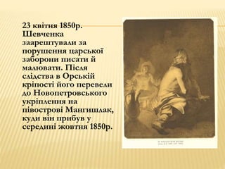 23 квітня 1850р. 
Шевченка 
заарештували за 
порушення царської 
заборони писати й 
малювати. Після 
слідства в Орській 
кріпості його перевели 
до Новопетровського 
укріплення на 
півострові Мангишлак, 
куди він прибув у 
середині жовтня 1850р. 
 