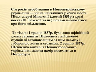 Сім років перебування в Новопетровському 
укріпленні — чи не найтяжчих у житті поета. 
Після смерті Миколи І (лютий 1855р.) друзі 
поета (Ф. Толстой та ін.) почали клопотатися 
про його звільнення. 
Та тільки 1 травня 1857р. було дано офіційний 
дозвіл звільнити Шевченка з військової 
служби зі встановленням за ним нагляду і 
забороною жити в столицях. 2 серпня 1857р. 
Шевченко виїхав із Новопетровського 
укріплення, маючи намір поселитися в 
Петербурзі. 
 