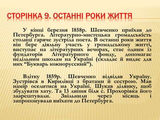 СТОРІНКА 9. ОСТАННІ РОКИ ЖИТТЯ 
У кінці березня 1858р. Шевченко приїхав до 
Петербурга. Літературно-мистецька громадськість 
столиці гаряче зустріла поета. В останні роки життя 
він бере діяльну участь у громадському житті, 
виступає на літературних вечорах, стає одним із 
фундаторів Літературного фонду, допомагає 
недільним школам на Україні (складає й видає для 
них “Букварь южнорусский”). 
Влітку 1859р. Шевченко відвідав Україну. 
Зустрівся в Кирилівці з братами й сестрою. Мав 
намір оселитися на Україні. Шукав ділянку, щоб 
збудувати хату. Та 13 липня біля с. Прохорівка його 
заарештували. Звільнили через місяць і 
запропонували виїхати до Петербурга. 
 