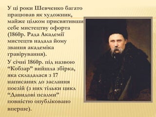 У ці роки Шевченко багато 
працював як художник, 
майже цілком присвятивши 
себе мистецтву офорта 
(1860р. Рада Академії 
мистецтв надала йому 
звання академіка 
гравірування). 
У січні 1860р. під назвою 
“Кобзар” вийшла збірка, 
яка складалася з 17 
написаних до заслання 
поезій (з них тільки цикл 
“Давидові псалми” 
повністю опубліковано 
вперше). 
 