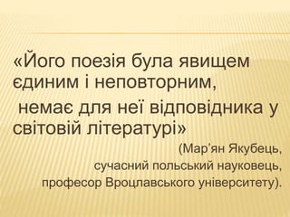 «Його поезія була явищем 
єдиним і неповторним, 
немає для неї відповідника у 
світовій літературі» 
(Мар’ян Якубець, 
сучасний польський науковець, 
професор Вроцлавського університету). 
 