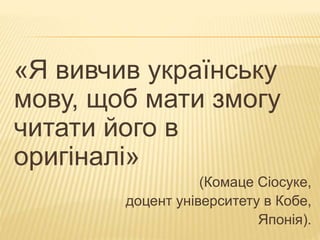 «Я вивчив українську 
мову, щоб мати змогу 
читати його в 
оригіналі» 
(Комаце Сіосуке, 
доцент університету в Кобе, 
Японія). 
 