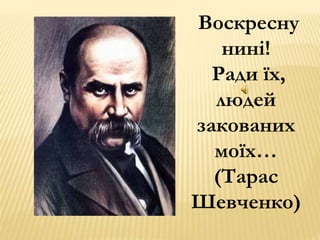Воскресну 
нині! 
Ради їх, 
людей 
закованих 
моїх… 
(Тарас 
Шевченко) 
 