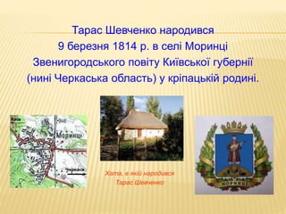 Тарас Шевченко народився 
9 березня 1814 р. в селі Моринці 
Звенигородського повіту Київської губернії 
(нині Черкаська область) у кріпацькій родині. 
Хата, в якій народився 
Тарас Шевченко 
 