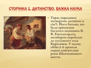 СТОРІНКА 1. ДИТИНСТВО. ВАЖКА НАУКА 
 Тарас народився 
четвертою дитиною в 
сім’ї. Його батьки, що 
були кріпаками 
багатого поміщика В. 
В. Енгельгардта, 
незабаром переїхали 
до сусіднього села 
Кирилівки. У цьому 
обійсті й прошли 
перші найсвітліші 
роки Шевченкового 
життя. 
 