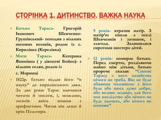 СТОРІНКА 1. ДИТИНСТВО. ВАЖКА НАУКА 
 Батько Тараса- Григорій 
Іванович Шевченко- 
Грушівський- походив з вільних 
низових козаків, родом із с. 
Кирилівка (Керелівка) 
 Мати Тараса- Катерина 
Якимівна ( у дівоцтві Бойко)- з 
вільних селян, родом із 
с. Моринці 
 1822р. батько віддав його “в 
науку” до кирилівського дяка. 
За два роки Тарас навчився 
читати й писати, і, можливо, 
засвоїв якісь знання з 
арифметики. Читав він дещо й 
крім Псалтиря. 
9 років- втратив матір. З 
матір’ю пішли з оселі 
Шевченків і затишок, і 
злагода. Залишилися 
сиротами шестеро дітей. 
 12 років- помирає батько. 
Перед смертю, розділяючи 
майно між дітьми, батько 
пророче сказав: “Синові 
Тарасу з мого хазяйства 
нічого не треба. Він не буде 
абияким чоловіком: з його 
буде або щось дуже добре, 
або велике ледащо, для його 
моє наслідство або нічого не 
буде значить, або нічого не 
поможе” 
 