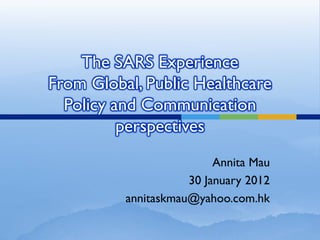 The SARS Experience
From Global, Public Healthcare
  Policy and Communication
          perspectives
                          Annita Mau
                     30 January 2012
          annitaskmau@yahoo.com.hk
 