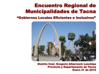 Encuentro Regional de
    Municipalidades de Tacna
“Gobiernos Locales Eficientes e Inclusivos”




           Distrito Cnel. Gregorio Albarracín Lanchipa
                   Provincia y Departamento de Tacna
                                      Enero 31 de 2012
 