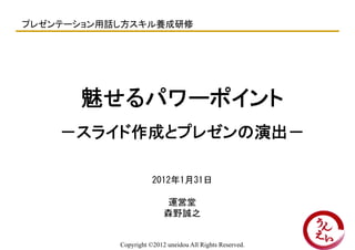 プレゼンテーション用話し方スキル養成研修




      魅せるパワーポイント
    －スライド作成とプレゼンの演出－

                      2012年1月31日

                          運営堂
                          森野誠之


           Copyright ©2012 uneidou All Rights Reserved.
 