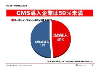 本日のテーマ『CMS』について




       CMS導入企業は50％未満
   ■コーポレイトサイトへのCMS導入状況




                                                                      CMS導入
                                                             CMS未導入
                                                                        49%
                                                               51%




                                                                  （出所）株式会社モノサス コーポレイトサイト運用実態レポート2012

         Copyright © IMJ Corporation. All Rights Reserved.                                         3
 