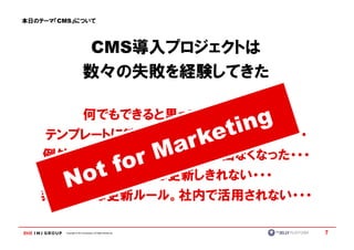 本日のテーマ『CMS』について




                          CMS導入プロジェクトは
                          数々の失敗を経験してきた

      何でもできると思っていたのに・・・
   テンプレートに縛られてカスタマイズできない・・・
   例外が多くてメリット（効率性）が出なくなった・・・
      結局、社内では更新しきれない・・・
   非現実的な更新ルール。社内で活用されない・・・

         Copyright © IMJ Corporation. All Rights Reserved.   7
 