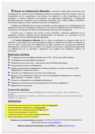 Ο θεσμός της Μαθηματικής Εβδομάδας αποτελεί για πολλά χρόνια πόλο έλξης όσων
ενδιαφέρονται καιασχολούνται με τα Μαθηματικά. Έδωσε και συνεχίζει να δίνει την ευκαιρία σε όλουςνα
ενημερωθούν και να συμμετάσχουν στις εργασίες που αφορούν τις νέες ανακαλύψεις, τις νέες
αντιλήψεις, τη διαρκή ενημέρωση στα θεωρητικά και εφαρμοσμένα Μαθηματικά. Η Μαθηματική
Εβδομάδα διευρύνει τη θεματική της με παράλληλες εκδηλώσεις όπως, εκθέσεις βιβλίων, ζωγραφικής,
παρουσιάσεις εργασιών Project, εκμάθηση λογισμικών και βραβεύσεις.
Η Μαθηματική Εβδομάδα έχει ως στόχο να προωθήσει το γόνιμο διάλογο και τον προβληματισμό στα
Μαθηματικά, αλλά και να αναζητήσει απαντήσεις για τον ρόλο των Μαθηματικών στην εκπαίδευση, την
επιστήμη και τον πολιτισμό στο πλαίσιο της διαθεματικής, διεπιστημονικής προσέγγισης.
Ζητήματα όπως, οι εξελίξεις στην έρευνα, οι νέες τεχνολογίες, η διδακτική μεθοδολογία και οι
εφαρμογές αποτελούν ζητήματα άμεσης προτεραιότητας στη θεματική των εισηγήσεων που θα
παρουσιασθούν στην 6η
Διεθνή Μαθηματική Εβδομάδα.
Η 6η
Διεθνής Μαθηματική Εβδομάδα έχει ως στόχο να προσεγγίσει με σύγχρονο τρόπο και να
απαντήσει σε ερωτήματα που έντονα απασχολούν σήμερα την μαθηματική κοινότητα και ιδιαίτερα σε
αυτά που θέτει η στενή σχέση των Μαθηματικών με άλλες επιστήμες και με σημαντικές ανθρώπινες
δραστηριότητες. Θα δώσει, εκτός των άλλων, την ευκαιρία να τονιστεί και ο ανθρωπιστικός χαρακτήρας
των Μαθηματικών και να μελετηθεί η διαχρονική τους συμβολή στους διάφορους κλάδους του
πολιτισμού.
Θεματικές ενότητες
Τα Μαθηματικά στη Δευτεροβάθμια Εκπαίδευση, στα ΤΕΙ – ΑΕΙ και στη Δια Βίου Μάθηση.
Τα Μαθηματικά στην Πρωτοβάθμια Εκπαίδευση.
Μαθηματικά και νέες τεχνολογίες – τρόποι προσέγγισης της Μαθηματικής σκέψης.
Νέες προτάσεις και έρευνα στα Μαθηματικά.
Διαθεματική προσέγγιση στα Μαθηματικά, τις Φυσικές επιστήμες, τη Γλώσσα και Ιστορία με ΤΠΕ
(Ψηφιακή τάξη - Διαδραστικοί πίνακες ).
Διασυνδέσεις των Μαθηματικών με την Τέχνη και τον Πολιτισμό.
Προτάσεις για τις σχεδιαζόμενες αλλαγές στα Αναλυτικά Προγράμματα Μαθηματικών και διδακτικά
βιβλία Δημοτικού – Γυμνασίου – Λυκείου.
Η Ιστορία των Μαθηματικών στη Μαθηματική Εκπαίδευση.
Μαθηματικοί Διαγωνισμοί και η τέχνη της δημιουργίας και επίλυσης προβλημάτων.
Μαθηματικά και ειδική αγωγή.
Στρογγυλά τραπέζια
 Η ανάγκη για νέα Αναλυτικά Προγράμματα Μαθηματικών στο Γυμνάσιο και στο Λύκειο. Τάσεις, αναζητήσεις και
προτάσεις.
 Προβλήματα της διδασκαλίας και μάθησης των Μαθηματικών σε όλες τις βαθμίδες της εκπαίδευσης-Οι εκπαιδευτικοί
καταθέτουν την εμπειρία τους.
ΠΡΟΘΕΣΜΙΕΣ
 Καταληκτική ημερομηνία για συμμετοχή στις οργανωτικές επιτροπές: 30 Νοεμβρίου 2013.
 Καταληκτική ημερομηνία υποβολής εργασιών: 30 Ιανουαρίου 2014.
 Έγκριση εργασιών από την επιστημονική επιτροπή: 15 Φεβρουαρίου 2014.
 Ανακοίνωση τελικού προγράμματος: 1 Μαρτίου 2014.
 Τα πρακτικά θα διατίθενται κατά την έναρξη της Μαθηματικής Εβδομάδας.
 Δηλώσεις συμμετοχής στην ιστοσελίδα www.emethes.gr
Πληροφορίες για τις τεχνικές προδιαγραφές των εργασιών και την έκδοση των πρακτικών στην ιστοσελίδα του Παραρτήματος της
ΕΜΕΚεντρικής Μακεδονίας: www.emethes.gr
Προξένου Κορομηλά 51 Θεσσαλονίκη. Τηλ 2310285377 e-mail: emethes@otenet.gr
 
