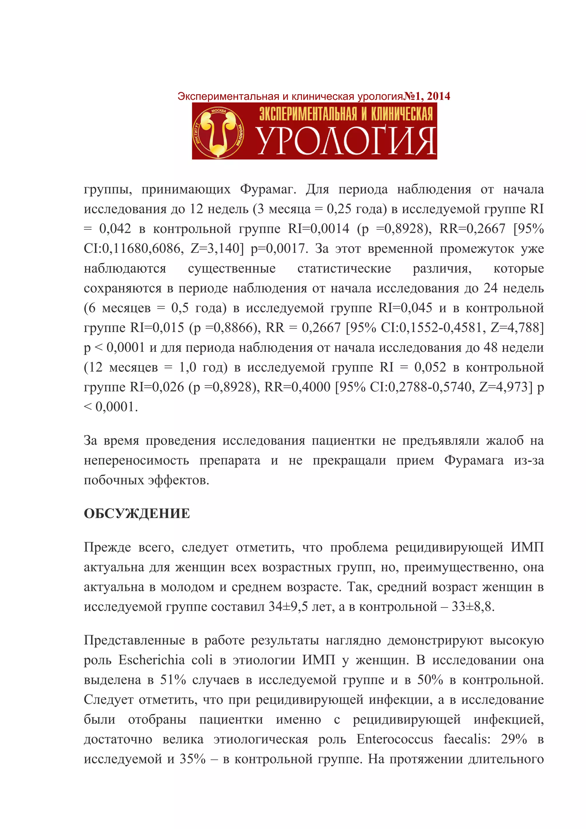 Экспериментальная и клиническая урология№1, 2014 
группы, принимающих Фурамаг. Для периода наблюдения от начала исследования до 12 недель (3 месяца = 0,25 года) в исследуемой группе RI = 0,042 в контрольной группе RI=0,0014 (р =0,8928), RR=0,2667 [95% CI:0,11680,6086, Z=3,140] р=0,0017. За этот временной промежуток уже наблюдаются существенные статистические различия, которые сохраняются в периоде наблюдения от начала исследования до 24 недель (6 месяцев = 0,5 года) в исследуемой группе RI=0,045 и в контрольной группе RI=0,015 (р =0,8866), RR = 0,2667 [95% CI:0,1552-0,4581, Z=4,788] р < 0,0001 и для периода наблюдения от начала исследования до 48 недели (12 месяцев = 1,0 год) в исследуемой группе RI = 0,052 в контрольной группе RI=0,026 (р =0,8928), RR=0,4000 [95% CI:0,2788-0,5740, Z=4,973] р < 0,0001. 
За время проведения исследования пациентки не предъявляли жалоб на непереносимость препарата и не прекращали прием Фурамага из-за побочных эффектов. 
ОБСУЖДЕНИЕ 
Прежде всего, следует отметить, что проблема рецидивирующей ИМП актуальна для женщин всех возрастных групп, но, преимущественно, она актуальна в молодом и среднем возрасте. Так, средний возраст женщин в исследуемой группе составил 34±9,5 лет, а в контрольной – 33±8,8. 
Представленные в работе результаты наглядно демонстрируют высокую роль Escherichia coli в этиологии ИМП у женщин. В исследовании она выделена в 51% случаев в исследуемой группе и в 50% в контрольной. Следует отметить, что при рецидивирующей инфекции, а в исследование были отобраны пациентки именно с рецидивирующей инфекцией, достаточно велика этиологическая роль Enterococcus faecalis: 29% в исследуемой и 35% – в контрольной группе. На протяжении длительного  