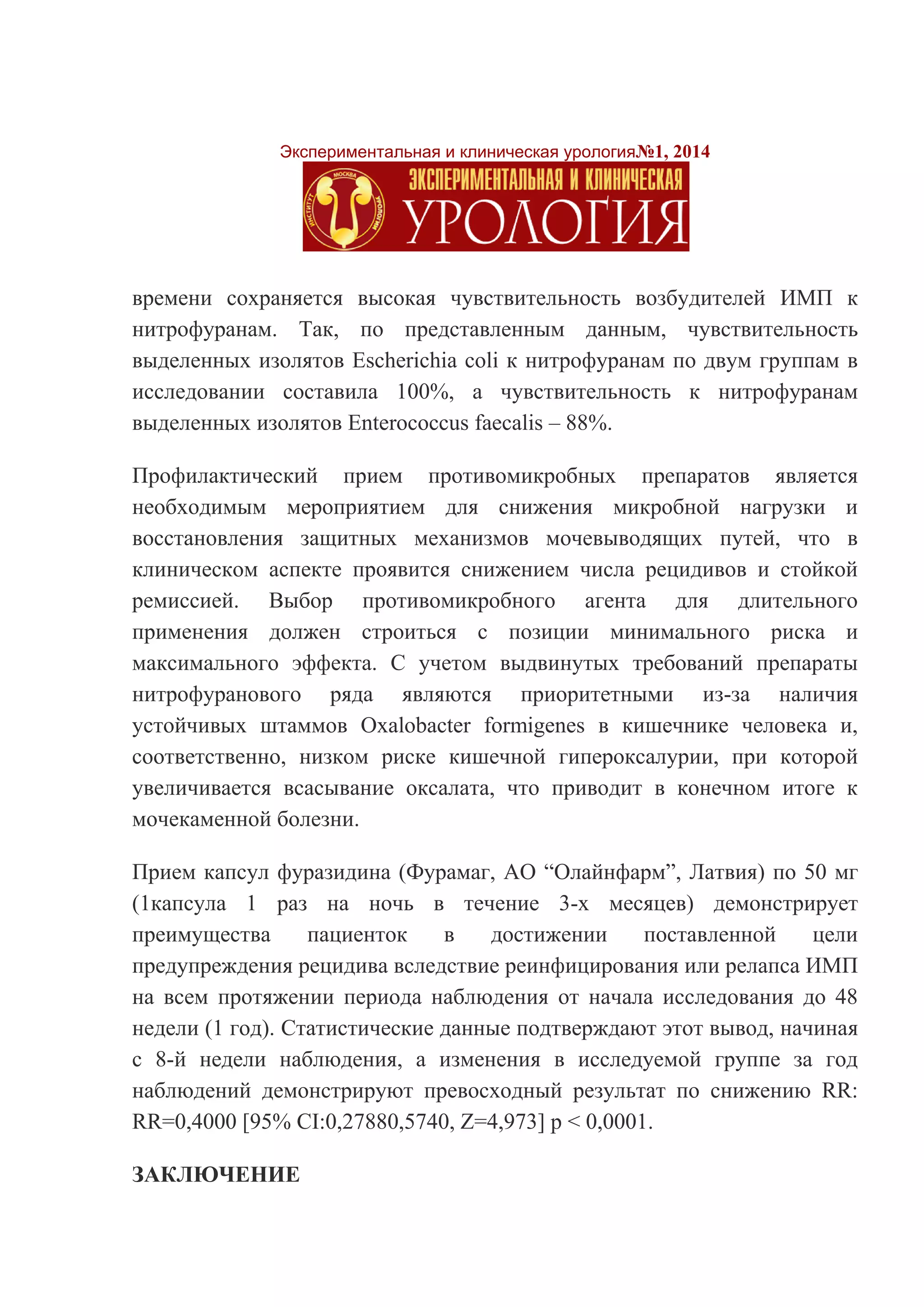 Экспериментальная и клиническая урология№1, 2014 
времени сохраняется высокая чувствительность возбудителей ИМП к нитрофуранам. Так, по представленным данным, чувствительность выделенных изолятов Escherichia coli к нитрофуранам по двум группам в исследовании составила 100%, а чувствительность к нитрофуранам выделенных изолятов Enterococcus faecalis – 88%. 
Профилактический прием противомикробных препаратов является необходимым мероприятием для снижения микробной нагрузки и восстановления защитных механизмов мочевыводящих путей, что в клиническом аспекте проявится снижением числа рецидивов и стойкой ремиссией. Выбор противомикробного агента для длительного применения должен строиться с позиции минимального риска и максимального эффекта. С учетом выдвинутых требований препараты нитрофуранового ряда являются приоритетными из-за наличия устойчивых штаммов Oxalobacter formigenes в кишечнике человека и, соответственно, низком риске кишечной гипероксалурии, при которой увеличивается всасывание оксалата, что приводит в конечном итоге к мочекаменной болезни. 
Прием капсул фуразидина (Фурамаг, АО “Олайнфарм”, Латвия) по 50 мг (1капсула 1 раз на ночь в течение 3-х месяцев) демонстрирует преимущества пациенток в достижении поставленной цели предупреждения рецидива вследствие реинфицирования или релапса ИМП на всем протяжении периода наблюдения от начала исследования до 48 недели (1 год). Статистические данные подтверждают этот вывод, начиная с 8-й недели наблюдения, а изменения в исследуемой группе за год наблюдений демонстрируют превосходный результат по снижению RR: RR=0,4000 [95% CI:0,27880,5740, Z=4,973] р < 0,0001. 
ЗАКЛЮЧЕНИЕ  