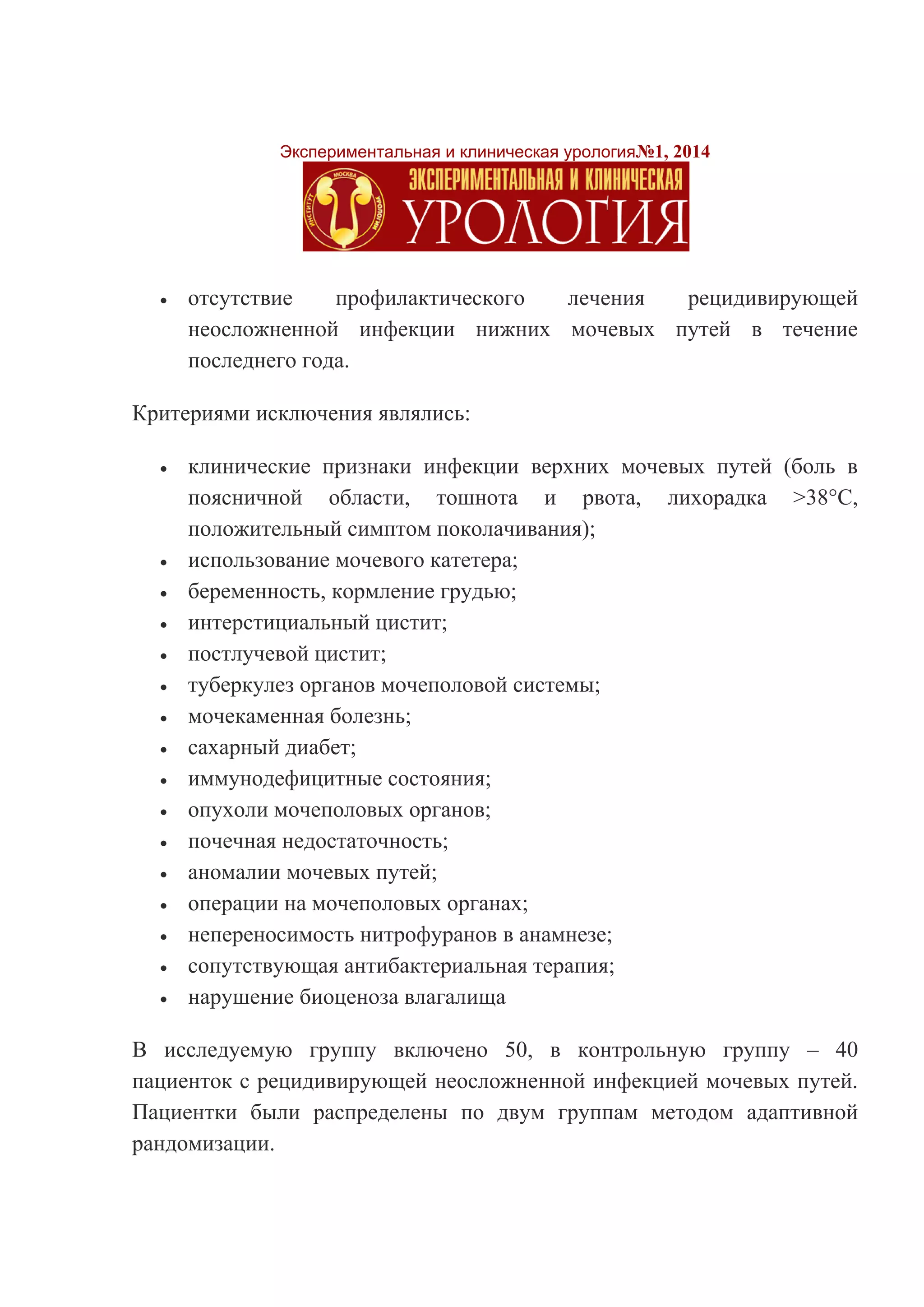 Экспериментальная и клиническая урология№1, 2014 
 отсутствие профилактического лечения рецидивирующей неосложненной инфекции нижних мочевых путей в течение последнего года. 
Критериями исключения являлись: 
 клинические признаки инфекции верхних мочевых путей (боль в поясничной области, тошнота и рвота, лихорадка >38°С, положительный симптом поколачивания); 
 использование мочевого катетера; 
 беременность, кормление грудью; 
 интерстициальный цистит; 
 постлучевой цистит; 
 туберкулез органов мочеполовой системы; 
 мочекаменная болезнь; 
 сахарный диабет; 
 иммунодефицитные состояния; 
 опухоли мочеполовых органов; 
 почечная недостаточность; 
 аномалии мочевых путей; 
 операции на мочеполовых органах; 
 непереносимость нитрофуранов в анамнезе; 
 сопутствующая антибактериальная терапия; 
 нарушение биоценоза влагалища 
В исследуемую группу включено 50, в контрольную группу – 40 пациенток с рецидивирующей неосложненной инфекцией мочевых путей. Пациентки были распределены по двум группам методом адаптивной рандомизации.  