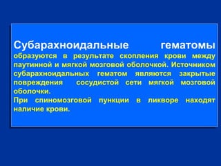 Субарахноидальные гематомы
образуются в результате скопления крови между
паутинной и мягкой мозговой оболочкой. Источником
субарахноидальных гематом являются закрытые
повреждения сосудистой сети мягкой мозговой
оболочки.
При спиномозговой пункции в ликворе находят
наличие крови.
Субарахноидальные гематомы
образуются в результате скопления крови между
паутинной и мягкой мозговой оболочкой. Источником
субарахноидальных гематом являются закрытые
повреждения сосудистой сети мягкой мозговой
оболочки.
При спиномозговой пункции в ликворе находят
наличие крови.
 