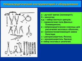Нейрохирургический инструментарий и оборудованиеНейрохирургический инструментарий и оборудование
а – ручной трепан (коловорот);
б – распатор;
в,д – набор костных щипцов;
г – проволочная пила Джильи-
Оливекранона;
е – нейрохирургические ножницы для
рассечения мозговых оболочек;
ж – кровоостанавливающий зажим
Холстеда;
з – ранорасширитель Янсена;
и – ранорасширитель Эдсона;
к- набор мозговых шпателей.
 