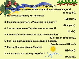 «Чи знаєте ви Україну?»
1. У якій півкулі знаходиться на карті наша Батьківщина?
(У східній).
2. На якому материку ми живемо?
(Євразія).
3. Які країни межують з Україною на півночі?
(Білорусь).
4. З якою державою Україна межує на сході?
(Росія).
5. Коли країна проголосила свою незалежність?
(24 серпня 1991 року).
6. Яка називається найвища вершина Карпат?
(Гора Говерла, 2061 м).
7. Яка найбільша річка в Україні?
(Дніпро).
8. Як називається столиця України?
(м. Київ).
 