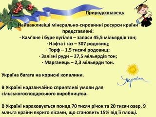 Найважливіші мінерально-сировинні ресурси країни
представлені:
· Кам’яне і буре вугілля – запаси 45,5 мільярдів тон;
· Нафта і газ – 307 родовищ;
· Торф – 1,5 тисячі родовищ;
· Залізні руди – 27,5 мільярдів тон;
· Марганець – 2,3 мільярди тон.
Україна багата на корисні копалини.
В Україні надзвичайно сприятливі умови для
сільськогосподарського виробництва.
В Україні нараховується понад 70 тисяч річок та 20 тисяч озер, 9
млн.га країни вкрито лісами, що становить 15% від її площі.
Природознавець
 