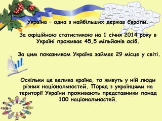 Україна – одна з найбільших держав Європи.
За офіційною статистикою на 1 січня 2014 року в
Україні проживає 45,5 мільйонів осіб.
За цим показником Україна займає 29 місце у світі.
Оскільки це велика країна, то живуть у ній люди
різних національностей. Поряд з українцями на
території України проживають представники понад
100 національностей.
 