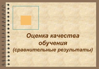 Оценка качества 
обучения 
(сравнительные результаты) 
 