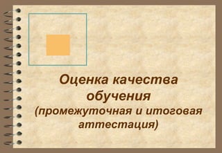 Оценка качества 
обучения 
(промежуточная и итоговая 
аттестация) 
 