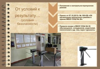 От условий к 
результату… 
(условия 
безопасности) 
• Положение о контрольно-пропускном 
режиме 
• Приказ от 07.10.2013г. № 100-ОД «Об 
организации пропускного режима в 
здание МБОУ СОШ № 26» 
• Правила входа в МБОУ СОШ № 26 
обучающихся, сотрудников, родителей, 
посетителей и др. лиц через турникеты 
 