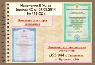 Изменения В Устав 
(приказ КО от 07.03.2014 
Изменение местонахождения 
учреждения 
(355 044 г. Ставрополь, 
ул. Бруснева, д.10) 
№ 118-ОД) 
Изменение структуры 
управления 
 