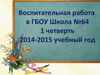 Воспитательная работа 
в ГБОУ Школа №64 
1 четверть 
2014-2015 учебный год 
 